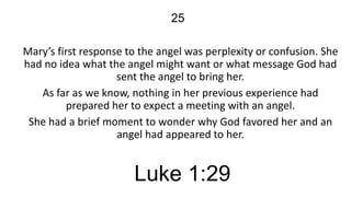 25
Mary’s first response to the angel was perplexity or confusion. She
had no idea what the angel might want or what message God had
sent the angel to bring her.
As far as we know, nothing in her previous experience had
prepared her to expect a meeting with an angel.
She had a brief moment to wonder why God favored her and an
angel had appeared to her.

Luke 1:29

 