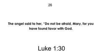 26

The angel said to her, “Do not be afraid, Mary, for you
have found favor with God.

Luke 1:30

 