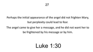 27

Perhaps the initial appearance of the angel did not frighten Mary,
but perplexity could lead to fear.

The angel came to give her a message, and he did not want her to
be frightened by his message or by him.

Luke 1:30

 