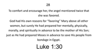 28
To comfort and encourage her, the angel mentioned twice that
she was favored.
God had His own reasons for “favoring” Mary above all other
women, but surely He had prepared her mentally, physically,
morally, and spiritually in advance to be the mother of His Son;
just as He had prepared Moses in advance to save His people from
bondage in Egypt.

Luke 1:30

 