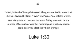 29
In fact, instead of being distressed, Mary just wanted to know that
she was favored by God. "Favor" and "grace" are related words.
Was Mary favored because she was a fitting person to be the
mother of Messiah or was this favor beyond what any person
could deserve? Most likely both are true.

Luke 1:30

 