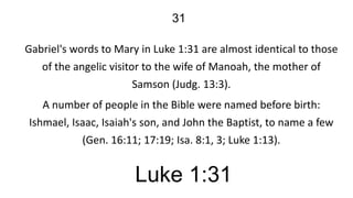 31
Gabriel's words to Mary in Luke 1:31 are almost identical to those
of the angelic visitor to the wife of Manoah, the mother of
Samson (Judg. 13:3).

A number of people in the Bible were named before birth:
Ishmael, Isaac, Isaiah's son, and John the Baptist, to name a few
(Gen. 16:11; 17:19; Isa. 8:1, 3; Luke 1:13).

Luke 1:31

 