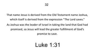 32
That name Jesus is derived from the Old Testament name Joshua,
which itself is derived from the expression “The Lord saves.”
As Joshua was the leader of Israel in taking the land that God had
promised, so Jesus will lead the greater fulfillment of God’s
promise to save.

Luke 1:31

 