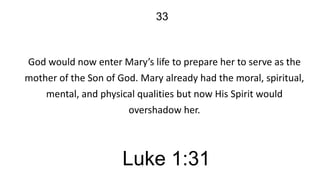 33

God would now enter Mary’s life to prepare her to serve as the
mother of the Son of God. Mary already had the moral, spiritual,
mental, and physical qualities but now His Spirit would
overshadow her.

Luke 1:31

 