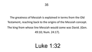 35

The greatness of Messiah is explained in terms from the Old
Testament, reaching back to the origins of the Messiah concept.

The king from whose line Messiah would come was David. (Gen.
49:10; Num. 24:17).

Luke 1:32

 