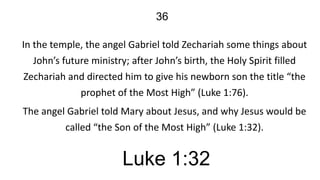 36
In the temple, the angel Gabriel told Zechariah some things about
John’s future ministry; after John’s birth, the Holy Spirit filled
Zechariah and directed him to give his newborn son the title “the
prophet of the Most High” (Luke 1:76).
The angel Gabriel told Mary about Jesus, and why Jesus would be
called “the Son of the Most High” (Luke 1:32).

Luke 1:32

 