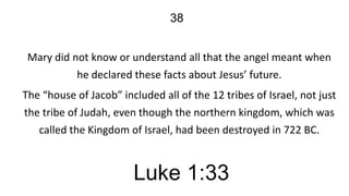 38
Mary did not know or understand all that the angel meant when
he declared these facts about Jesus’ future.
The “house of Jacob” included all of the 12 tribes of Israel, not just
the tribe of Judah, even though the northern kingdom, which was
called the Kingdom of Israel, had been destroyed in 722 BC.

Luke 1:33

 