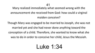 41
Mary realized immediately what seemed wrong with the
announcement she received from God: how could a virginal
maiden conceive?
Though Mary was engaged to be married to Joseph, she was not
married yet and she had never done anything toward the
conception of a child. Therefore, she wanted to know what she
was to do in order to conceive her child, Jesus the Messiah.

Luke 1:34

 