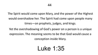 44
The Spirit would come upon Mary, and the power of the Highest
would overshadow her. The Spirit had come upon people many
times—on prophets, judges, and kings.

Yet the overshadowing of God's power on a person is a unique
expression. The meaning seems to be that God would cause a
conception inside Mary.

Luke 1:35

 