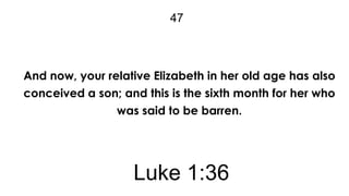 47

And now, your relative Elizabeth in her old age has also
conceived a son; and this is the sixth month for her who
was said to be barren.

Luke 1:36

 