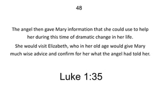48

The angel then gave Mary information that she could use to help
her during this time of dramatic change in her life.

She would visit Elizabeth, who in her old age would give Mary
much wise advice and confirm for her what the angel had told her.

Luke 1:35

 