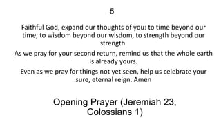 5
Faithful God, expand our thoughts of you: to time beyond our
time, to wisdom beyond our wisdom, to strength beyond our
strength.
As we pray for your second return, remind us that the whole earth
is already yours.
Even as we pray for things not yet seen, help us celebrate your
sure, eternal reign. Amen

Opening Prayer (Jeremiah 23,
Colossians 1)

 