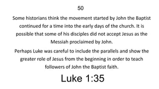 50
Some historians think the movement started by John the Baptist
continued for a time into the early days of the church. It is
possible that some of his disciples did not accept Jesus as the
Messiah proclaimed by John.
Perhaps Luke was careful to include the parallels and show the
greater role of Jesus from the beginning in order to teach
followers of John the Baptist faith.

Luke 1:35

 