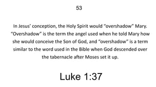 53
In Jesus’ conception, the Holy Spirit would “overshadow” Mary.
“Overshadow” is the term the angel used when he told Mary how
she would conceive the Son of God, and “overshadow” is a term
similar to the word used in the Bible when God descended over
the tabernacle after Moses set it up.

Luke 1:37

 