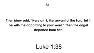 54

Then Mary said, “Here am I, the servant of the Lord; let it
be with me according to your word.” Then the angel
departed from her.

Luke 1:38

 