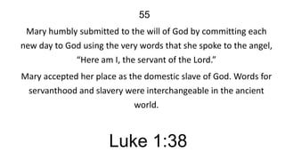 55
Mary humbly submitted to the will of God by committing each
new day to God using the very words that she spoke to the angel,
“Here am I, the servant of the Lord.”
Mary accepted her place as the domestic slave of God. Words for
servanthood and slavery were interchangeable in the ancient
world.

Luke 1:38

 