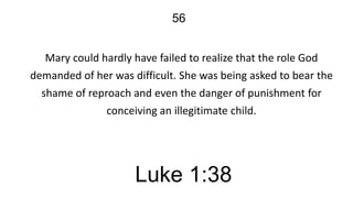 56
Mary could hardly have failed to realize that the role God
demanded of her was difficult. She was being asked to bear the
shame of reproach and even the danger of punishment for
conceiving an illegitimate child.

Luke 1:38

 