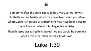 58
Sometime after the angel spoke to her, Mary set out to visit
Elizabeth and Zechariah which may have been near Jerusalem
where Zechariah served as a priest or it may have been close to
the wilderness where John began his ministry.
Though Jesus was raised in Nazareth, He too would be born in a
Judean town, Bethlehem, the city of David.

Luke 1:39

 