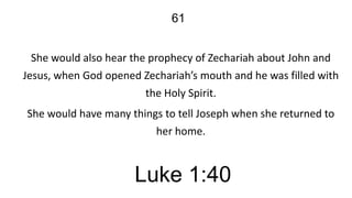 61
She would also hear the prophecy of Zechariah about John and
Jesus, when God opened Zechariah’s mouth and he was filled with
the Holy Spirit.
She would have many things to tell Joseph when she returned to
her home.

Luke 1:40

 