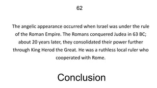 62
The angelic appearance occurred when Israel was under the rule
of the Roman Empire. The Romans conquered Judea in 63 BC;
about 20 years later, they consolidated their power further
through King Herod the Great. He was a ruthless local ruler who
cooperated with Rome.

Conclusion

 