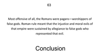 63

Most offensive of all, the Romans were pagans—worshippers of
false gods. Roman rule meant that the injustice and moral evils of
that empire were sustained by allegiance to false gods who
represented that evil.

Conclusion

 