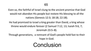 65
Even so, the faithful of Israel clung to the ancient promise that God
would not abandon His people but restore His blessing to all the
nations (Genesis 12:3; 18:18; 22:18).
He had promised to Israel a king greater than David, a king whose
throne would endure forever (2 Samuel 7:12, 13; Isaiah 9:6, 7;
Jeremiah 23:5–8).
Through generations, a remnant of God’s people held fast to their
hope in God.

Conclusion

 