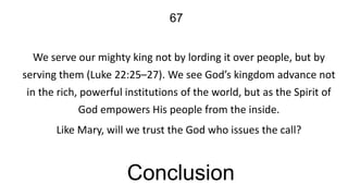 67
We serve our mighty king not by lording it over people, but by
serving them (Luke 22:25–27). We see God’s kingdom advance not
in the rich, powerful institutions of the world, but as the Spirit of
God empowers His people from the inside.
Like Mary, will we trust the God who issues the call?

Conclusion

 