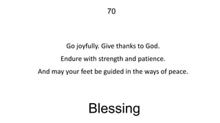 70

Go joyfully. Give thanks to God.
Endure with strength and patience.
And may your feet be guided in the ways of peace.

Blessing

 