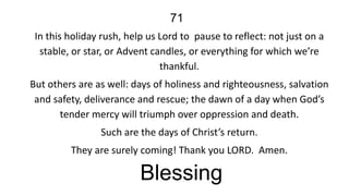 71
In this holiday rush, help us Lord to pause to reflect: not just on a
stable, or star, or Advent candles, or everything for which we’re
thankful.
But others are as well: days of holiness and righteousness, salvation
and safety, deliverance and rescue; the dawn of a day when God’s
tender mercy will triumph over oppression and death.
Such are the days of Christ’s return.
They are surely coming! Thank you LORD. Amen.

Blessing

 