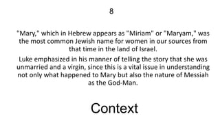 8
"Mary," which in Hebrew appears as "Miriam" or "Maryam," was
the most common Jewish name for women in our sources from
that time in the land of Israel.
Luke emphasized in his manner of telling the story that she was
unmarried and a virgin, since this is a vital issue in understanding
not only what happened to Mary but also the nature of Messiah
as the God-Man.

Context

 