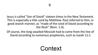 9
Jesus is called "Son of David" sixteen times in the New Testament.
This is especially a title used by Matthew. Paul referred to Him, in
good Jewish manner, as "made of the seed of David according to
the flesh" (Rom. 1:3).
Of course, the long-awaited Messiah had to come from the line of
David according to numerous prophecies, such as Isaiah 11:1

Context

 