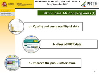 15th MEETING OF THE OECD TASK FORCE on PRTR
                                            Paris, September, 2012

SECRETARÍA DE ESTADO
DE MEDIO AMBIENTE

DIRECCION GENERAL DE
CALIDAD, EVALUACION
AMBIENTAL Y MEDIO NATURAL
                                        PRTR-España: Main ongoing works (1)



                            a.- Quality and comparability of data




                                                 b.-Uses of PRTR data




                            c.- Improve the public information

                                                                              3
 