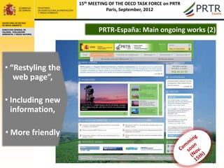 15th MEETING OF THE OECD TASK FORCE on PRTR
                                        Paris, September, 2012

SECRETARÍA DE ESTADO
DE MEDIO AMBIENTE

DIRECCION GENERAL DE
CALIDAD, EVALUACION
AMBIENTAL Y MEDIO NATURAL
                                    PRTR-España: Main ongoing works (2)




  • “Restyling the
     web page”,

  • Including new
    information,

  • More friendly


                                                                          4
 