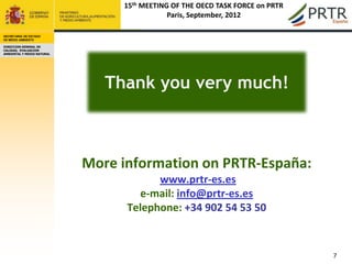 15th MEETING OF THE OECD TASK FORCE on PRTR
                                             Paris, September, 2012

SECRETARÍA DE ESTADO
DE MEDIO AMBIENTE

DIRECCION GENERAL DE
CALIDAD, EVALUACION
AMBIENTAL Y MEDIO NATURAL




                               Thank you very much!



                            More information on PRTR-España:
                                        www.prtr-es.es
                                    e-mail: info@prtr-es.es
                                  Telephone: +34 902 54 53 50


                                                                               7
 