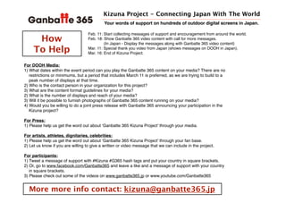 Kizuna Project - Connecting Japan With The World
How
To Help
Feb. 11: Start collecting messages of support and encouragement from around the world.
Feb. 18: Show Ganbatte 365 video content with call for more messages.
(In Japan - Display the messages along with Ganbatte 365 video content)
Mar. 11: Special thank you video from Japan (shows messages on DOOH in Japan).
Mar. 16: End of Kizuna Project.
Your words of support on hundreds of outdoor digital screens in Japan.
For DOOH Media:
1) What dates within the event period can you play the Ganbatte 365 content on your media? There are no
restrictions or minimums, but a period that includes March 11 is preferred, as we are trying to build to a
peak number of displays at that time.
2) Who is the contact person in your organization for this project?
3) What are the content format guidelines for your media?
2) What is the number of displays and reach of your media?
3) Will it be possible to furnish photographs of Ganbatte 365 content running on your media?
4) Would you be willing to do a joint press release with Ganbatte 365 announcing your participation in the
Kizuna project?
For Press:
1) Please help us get the word out about Ganbatte 365 Kizuna Project through your media.
For artists, athletes, dignitaries, celebrities:
1) Please help us get the word out about Ganbatte 365 Kizuna Project through your fan base.
2) Let us know if you are willing to give a written or video message that we can include in the project.
For participants:
1) Tweet a message of support with #Kizuna #G365 hash tags and put your country in square brackets.
2) Or, go to www.facebook.com/Ganbatte365 and leave a like and a message of support with your country
in square brackets.
3) Please check out some of the videos on www.ganbatte365.jp or www.youtube.com/Ganbatte365
More more info contact: kizuna@ganbatte365.jp
 