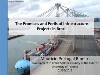 Image	
  in	
  public	
  domain	
  




              The	
  Promises	
  and	
  Perils	
  of	
  Infrastructure	
  
                            Projects	
  in	
  Brazil	
  




                                                Mauricio	
  Portugal	
  Ribeiro	
  
                                      Development	
  in	
  Brazil:	
  S;ll	
  the	
  Country	
  of	
  the	
  Future?	
  
                                                          University	
  of	
  Toronto	
  	
  
                                                               01/20/2012	
  
 
