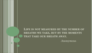 LIFE IS NOT MEASURED BY THE NUMBER OF
BREATHS WE TAKE, BUT BY THE MOMENTS
THAT TAKE OUR BREATH AWAY.
                      -   Anonymous
 