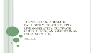 TO INSURE GOOD HEALTH:
EAT LIGHTLY, BREATHE DEEPLY,
LIVE MODERATELY, CULTIVATE
CHEERFULNESS, AND MAINTAIN AN
INTEREST IN LIFE.
-William Londen
 