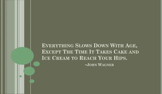 EVERYTHING SLOWS DOWN WITH AGE,
EXCEPT THE TIME IT TAKES CAKE AND
ICE CREAM TO REACH YOUR HIPS.
               -JOHN WAGNER
 