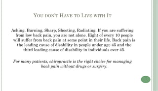 YOU DON’T HAVE TO LIVE WITH IT

Aching, Burning, Sharp, Shooting, Radiating. If you are suffering
  from low back pain, you are not alone. Eight of every 10 people
 will suffer from back pain at some point in their life. Back pain is
   the leading cause of disability in people under age 45 and the
       third leading cause of disability in individuals over 45.

For many patients, chiropractic is the right choice for managing
              back pain without drugs or surgery.
 