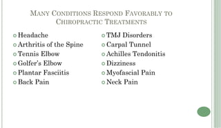 MANY CONDITIONS RESPOND FAVORABLY TO
          CHIROPRACTIC TREATMENTS
Headache                 TMJ Disorders
Arthritis of the Spine   Carpal Tunnel
Tennis Elbow             Achilles Tendonitis
Golfer’s Elbow           Dizziness
Plantar Fasciitis        Myofascial Pain
Back Pain                Neck Pain
 