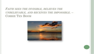 FAITH SEES THE INVISIBLE, BELIEVES THE
UNBELIEVABLE, AND RECEIVES THE IMPOSSIBLE. –
CORRIE TEN BOOM
 