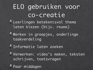 ELO gebruiken voor
    co-creatie
Leerlingen betekenisvol thema
laten kiezen (bijv. reuma)

Werken in groepjes, onderlinge
taakverdeling

Informatie laten zoeken

Verwerken: video’s maken, teksten
schrijven, toetsvragen

Paar middagen
 