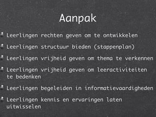 Aanpak
Leerlingen rechten geven om te ontwikkelen

Leerlingen structuur bieden (stappenplan)

Leerlingen vrijheid geven om thema te verkennen

Leerlingen vrijheid geven om leeractiviteiten
te bedenken

Leerlingen begeleiden in informatievaardigheden

Leerlingen kennis en ervaringen laten
uitwisselen
 