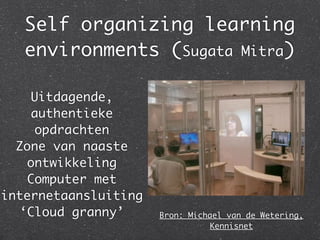 Self organizing learning
   environments (Sugata Mitra)

    Uitdagende,
    authentieke
    opdrachten
  Zone van naaste
   ontwikkeling
   Computer met
internetaansluiting
  ‘Cloud granny’      Bron: Michael van de Wetering,
                                Kennisnet
 