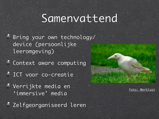 Samenvattend
Bring your own technology/
device (persoonlijke
leeromgeving)

Context aware computing

ICT voor co-creatie

Verrijkte media en           Foto: Werklust
‘immersive’ media

Zelfgeorganiseerd leren
 