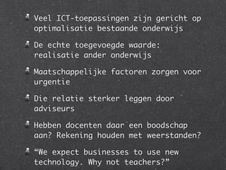 Veel ICT-toepassingen zijn gericht op
optimalisatie bestaande onderwijs

De echte toegevoegde waarde:
realisatie ander onderwijs

Maatschappelijke factoren zorgen voor
urgentie

Die relatie sterker leggen door
adviseurs

Hebben docenten daar een boodschap
aan? Rekening houden met weerstanden?

“We expect businesses to use new
technology. Why not teachers?”
 