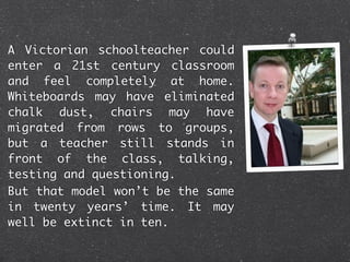 A Victorian schoolteacher could
enter a 21st century classroom
and feel completely at home.
Whiteboards may have eliminated
chalk dust, chairs may have
migrated from rows to groups,
but a teacher still stands in
front of the class, talking,
testing and questioning.
But that model won’t be the same
in twenty years’ time. It may
well be extinct in ten.
 