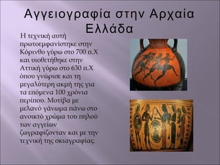 Αγγειογραφία στην Αρχαία
ΕλλάδαΗ τεχνική αυτή
πρωτοεμφανίστηκε στην
Κόρινθο γύρω στο 700 π.Χ
και υιοθετήθηκε στην
Αττική γύρω στο 630 π.Χ
όπου γνώρισε και τη
μεγαλύτερη ακμή της για
τα επόμενα 100 χρόνια
περίπου. Μοτίβα με
μελανό γάνωμα πάνω στο
ανοικτό χρώμα του πηλού
των αγγείων
ζωγραφίζονταν και με την
τεχνική της σκιαγραφίας.
 