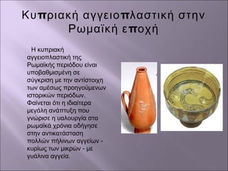 π πΚυ ριακή αγγειο λαστική στην
πΡωμαϊκή ε οχή
Η κυπριακή
αγγειοπλαστική της
Ρωμαϊκής περιόδου είναι
υποβαθμισμένη σε
σύγκριση με την αντίστοιχη
των αμέσως προηγούμενων
ιστορικών περιόδων.
Φαίνεται ότι η ιδιαίτερα
μεγάλη ανάπτυξη που
γνώρισε η υαλουργία στα
ρωμαϊκά χρόνια οδήγησε
στην αντικατάσταση
πολλών πήλινων αγγείων -
κυρίως των μικρών - με
γυάλινα αγγεία.
 